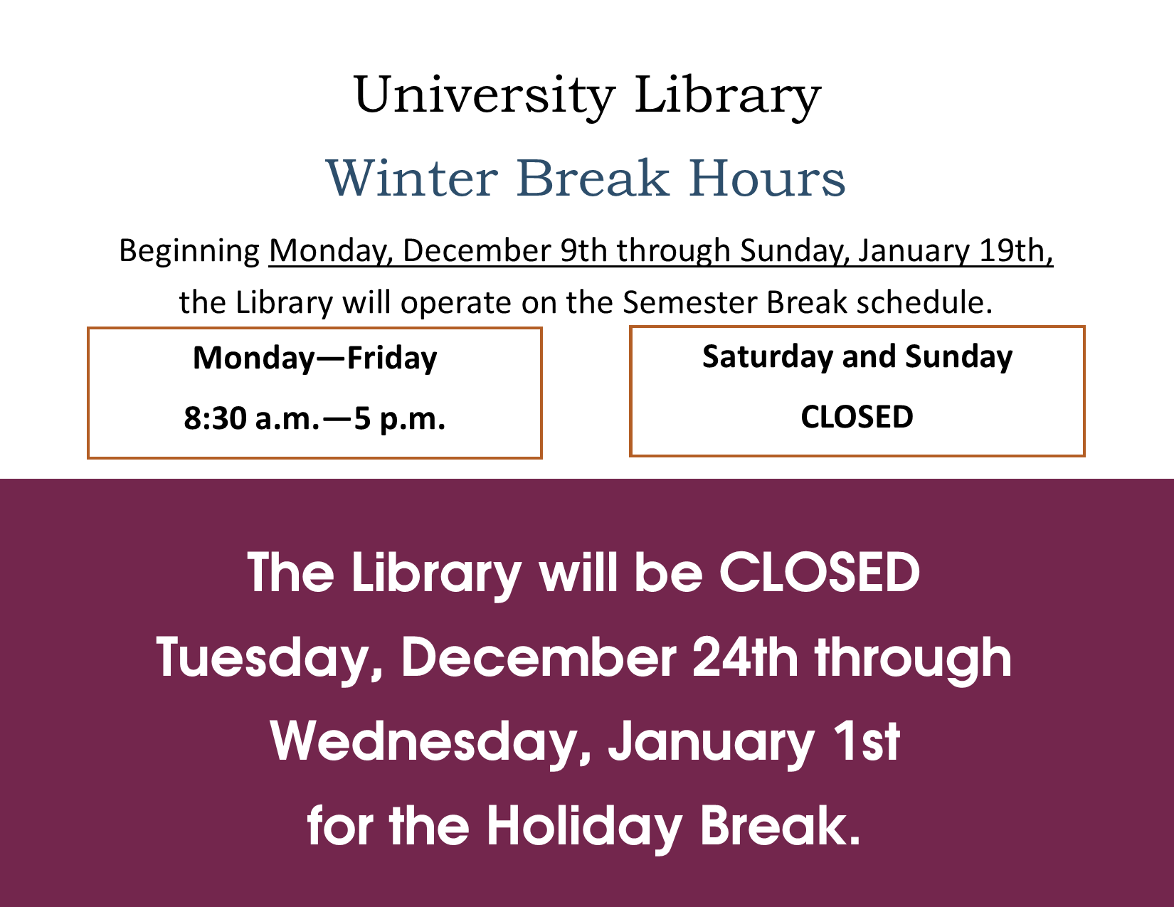 Library Winter Break Hours December 9 through January 19 / Monday through Friday 8:30 a.m. to 5 p.m. / Saturdays and Sundays CLOSED / The Library will be closed December 24 through January 1 for Holiday Break Library Winter Break Hours December 9 through January 19 / Monday through Friday 8:30 a.m. to 5 p.m. / Saturdays and Sundays CLOSED / The Library will be closed December 24 through January 1 for Holiday Break